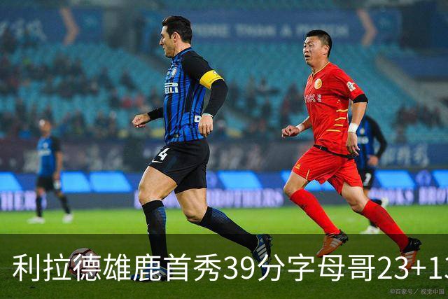 利拉德雄鹿首秀39分字母哥23+13 雄鹿险胜76人
