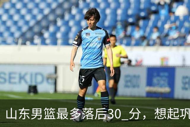 山东男篮最多落后30 分，想起巩晓彬名言：看你们打球真是一种痛苦