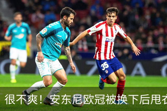很不爽！安东尼欧冠被换下后甩衣走向更衣室，本赛季11场0球仅1助