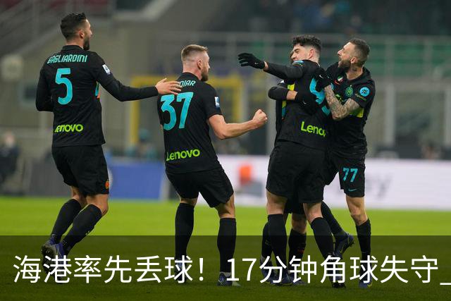 海港率先丢球！17分钟角球失守 对手头球破僵局