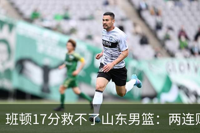 班顿17分救不了山东男篮：两连败背后，邱彪的战术账该算了