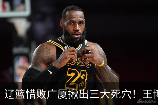 辽篮惜败广厦揪出三大死穴！王博把他们研究透了：直接打回原形了？