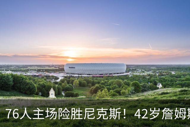 76人主场险胜尼克斯！42岁詹姆斯命中制胜球 单场20胜9板8助